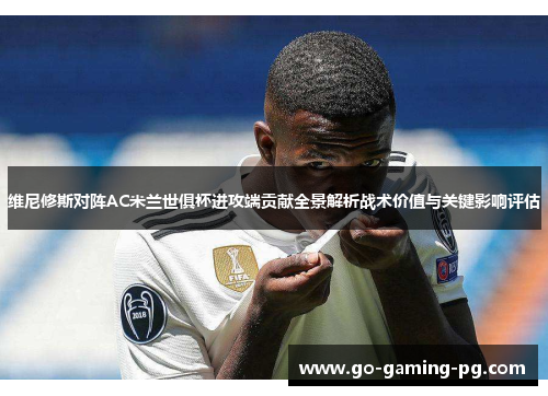 维尼修斯对阵AC米兰世俱杯进攻端贡献全景解析战术价值与关键影响评估