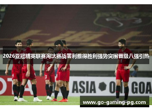 2026亚冠精英联赛淘汰赛战罢利雅得胜利强势突围晋级八强引热