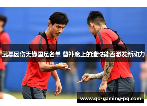 武磊因伤无缘国足名单 替补席上的遗憾能否激发新动力