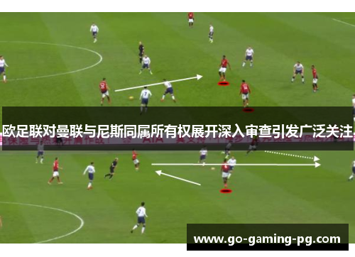 欧足联对曼联与尼斯同属所有权展开深入审查引发广泛关注